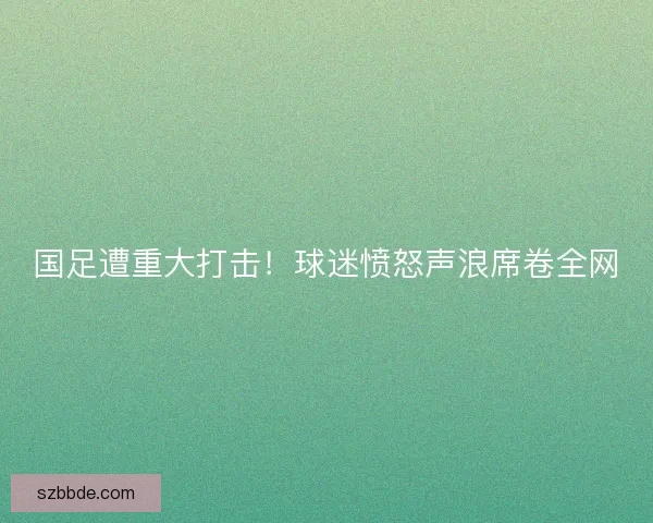 国足遭重大打击！球迷愤怒声浪席卷全网